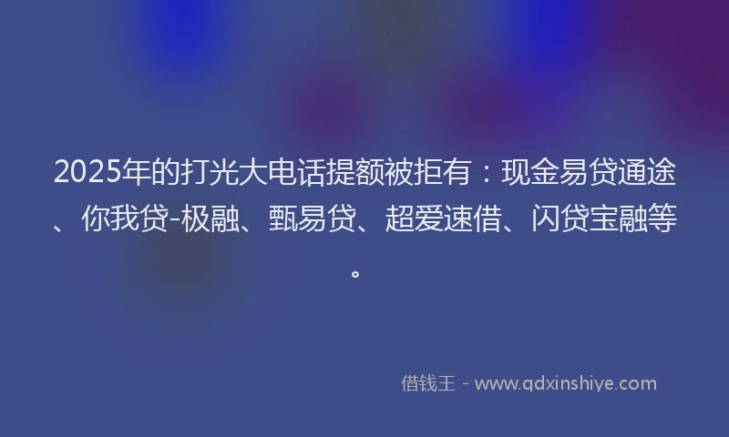 2025年的打光大电话提额被拒有：现金易贷通途、你我贷-极融、甄易贷、超爱速借、闪贷宝融等。