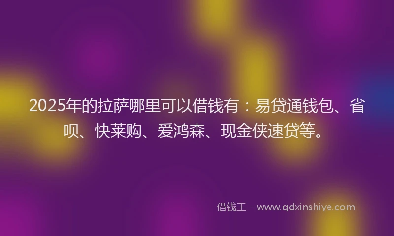 2025年的拉萨哪里可以借钱有：易贷通钱包、省呗、快莱购、爱鸿森、现金侠速贷等。