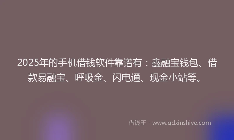 2025年的手机借钱软件靠谱有：鑫融宝钱包、借款易融宝、呼吸金、闪电通、现金小站等。