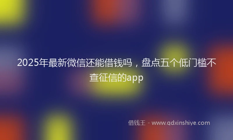 2025年最新微信还能借钱吗，盘点五个低门槛不查征信的app