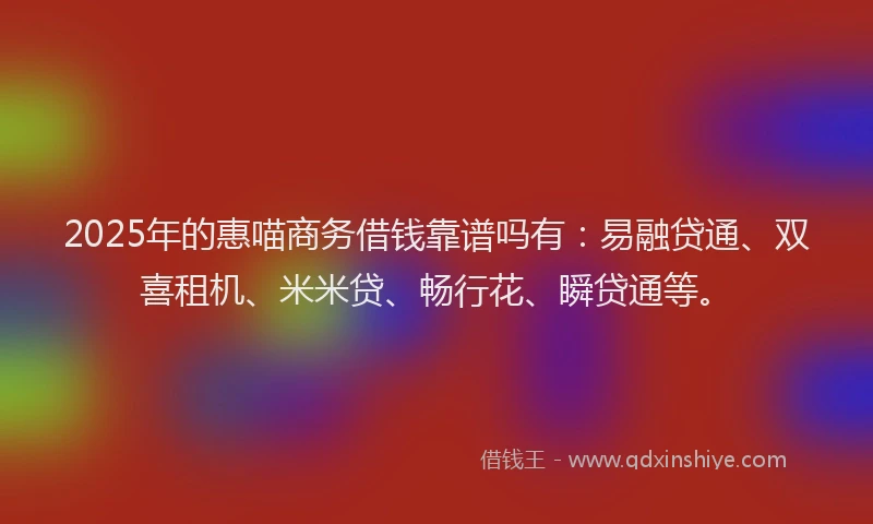 2025年的惠喵商务借钱靠谱吗有：易融贷通、双喜租机、米米贷、畅行花、瞬贷通等。