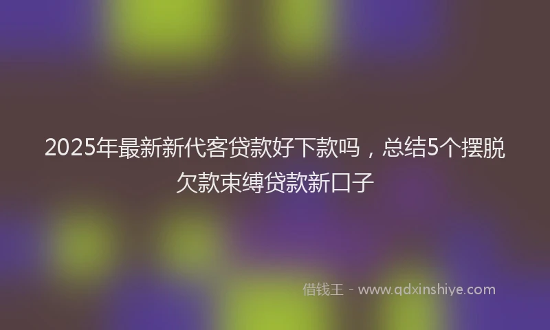 2025年最新新代客贷款好下款吗，总结5个摆脱欠款束缚贷款新口子