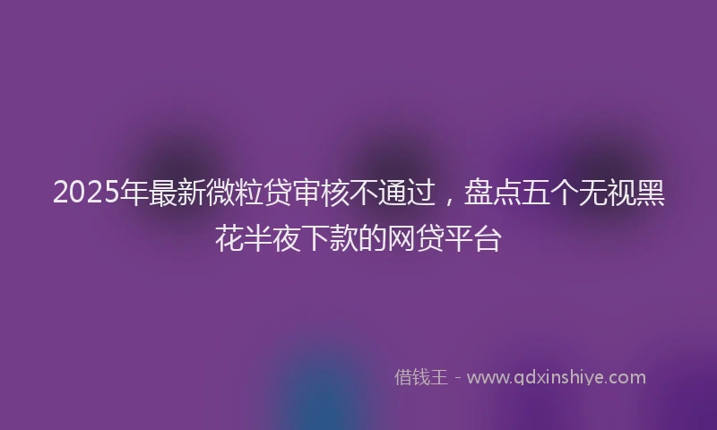 2025年最新微粒贷审核不通过，盘点五个无视黑花半夜下款的网贷平台
