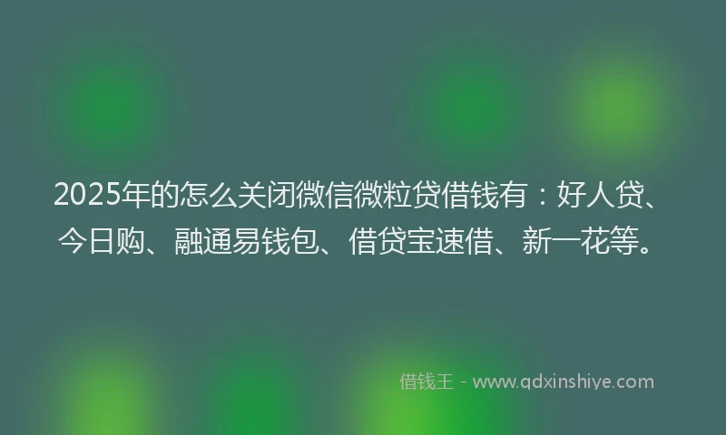 2025年的怎么关闭微信微粒贷借钱有：好人贷、今日购、融通易钱包、借贷宝速借、新一花等。