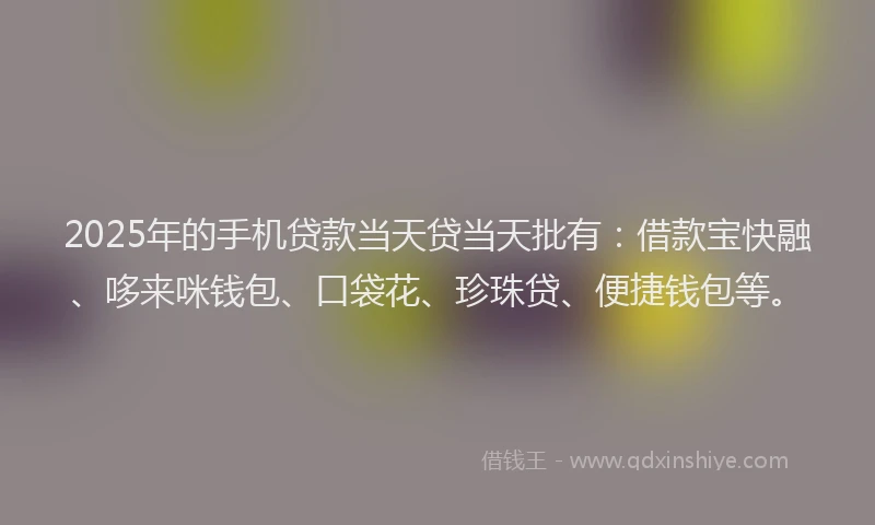 2025年的手机贷款当天贷当天批有：借款宝快融、哆来咪钱包、口袋花、珍珠贷、便捷钱包等。