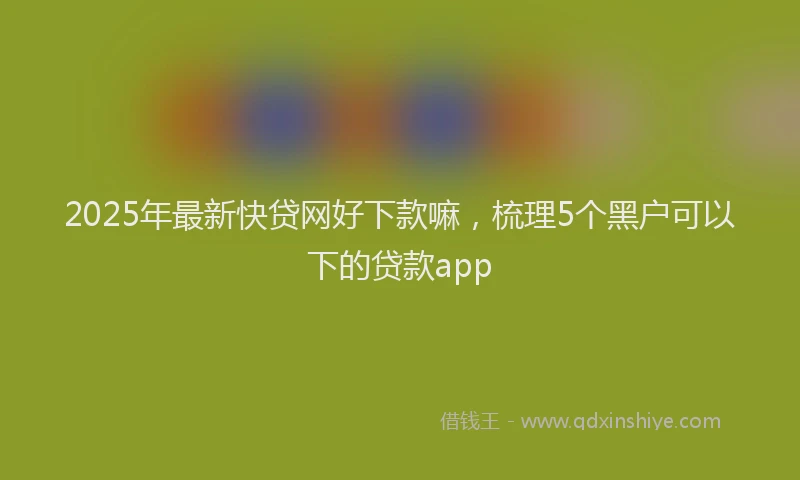 2025年最新快贷网好下款嘛，梳理5个黑户可以下的贷款app
