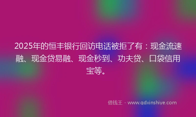 2025年的恒丰银行回访电话被拒了有：现金流速融、现金贷易融、现金秒到、功夫贷、口袋信用宝等。