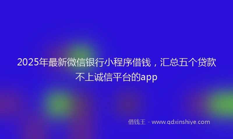 2025年最新微信银行小程序借钱，汇总五个贷款不上诚信平台的app