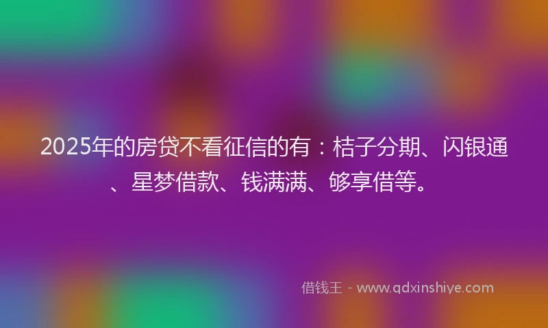 2025年的房贷不看征信的有：桔子分期、闪银通、星梦借款、钱满满、够享借等。