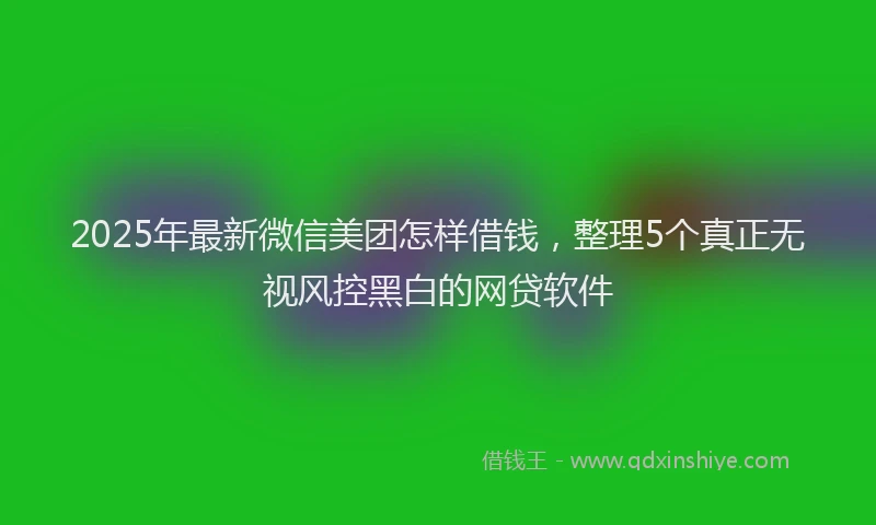 2025年最新微信美团怎样借钱，整理5个真正无视风控黑白的网贷软件