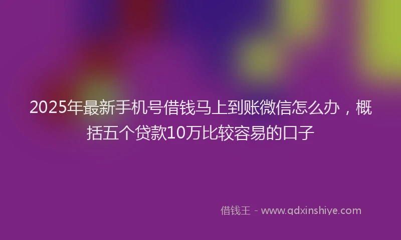 2025年最新手机号借钱马上到账微信怎么办，概括五个贷款10万比较容易的口子