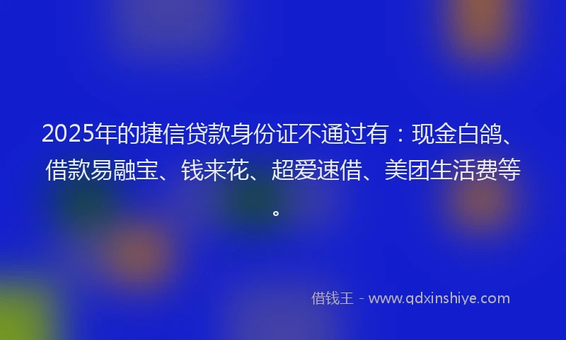 2025年的捷信贷款身份证不通过有：现金白鸽、借款易融宝、钱来花、超爱速借、美团生活费等。