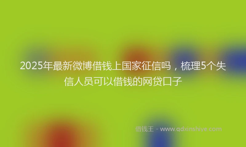 2025年最新微博借钱上国家征信吗，梳理5个失信人员可以借钱的网贷口子