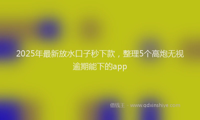 2025年最新放水口子秒下款，整理5个高炮无视逾期能下的app
