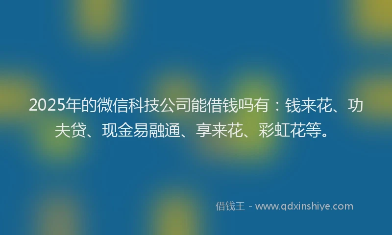 2025年的微信科技公司能借钱吗有：钱来花、功夫贷、现金易融通、享来花、彩虹花等。
