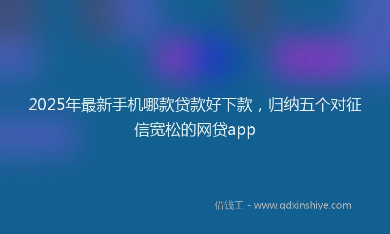 2025年最新手机哪款贷款好下款，归纳五个对征信宽松的网贷app