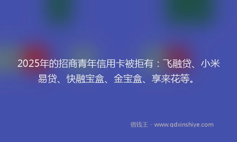 2025年的招商青年信用卡被拒有：飞融贷、小米易贷、快融宝盒、金宝盒、享来花等。