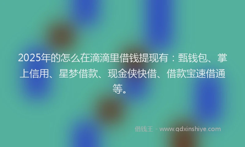 2025年的怎么在滴滴里借钱提现有：甄钱包、掌上信用、星梦借款、现金侠快借、借款宝速借通等。
