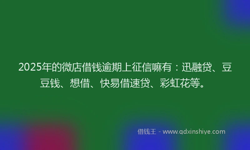 2025年的微店借钱逾期上征信嘛有：迅融贷、豆豆钱、想借、快易借速贷、彩虹花等。
