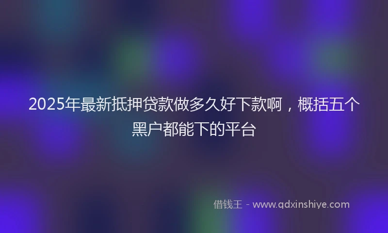 2025年最新抵押贷款做多久好下款啊，概括五个黑户都能下的平台