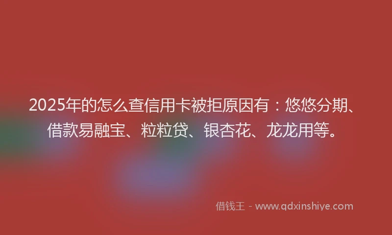 2025年的怎么查信用卡被拒原因有：悠悠分期、借款易融宝、粒粒贷、银杏花、龙龙用等。