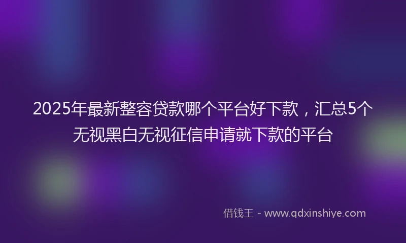 2025年最新整容贷款哪个平台好下款，汇总5个无视黑白无视征信申请就下款的平台