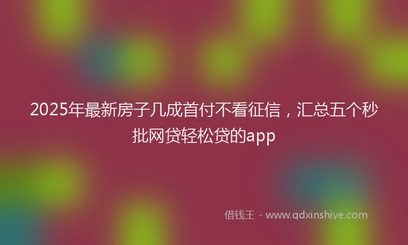 2025年最新房子几成首付不看征信，汇总五个秒批网贷轻松贷的app