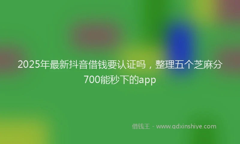 2025年最新抖音借钱要认证吗，整理五个芝麻分700能秒下的app