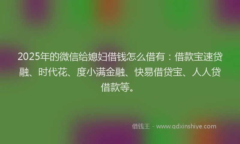 2025年的微信给媳妇借钱怎么借有：借款宝速贷融、时代花、度小满金融、快易借贷宝、人人贷借款等。