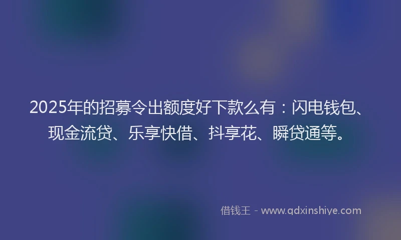2025年的招募令出额度好下款么有：闪电钱包、现金流贷、乐享快借、抖享花、瞬贷通等。