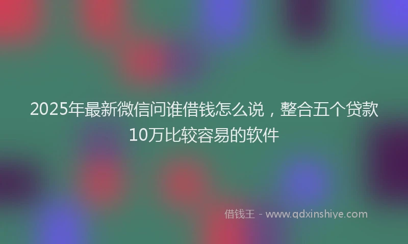 2025年最新微信问谁借钱怎么说，整合五个贷款10万比较容易的软件