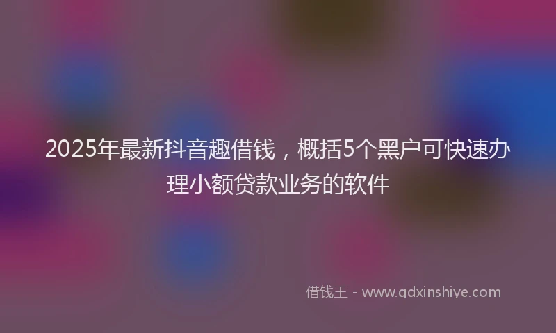 2025年最新抖音趣借钱，概括5个黑户可快速办理小额贷款业务的软件