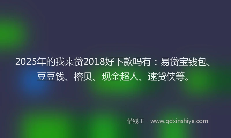 2025年的我来贷2018好下款吗有：易贷宝钱包、豆豆钱、榕贝、现金超人、速贷侠等。