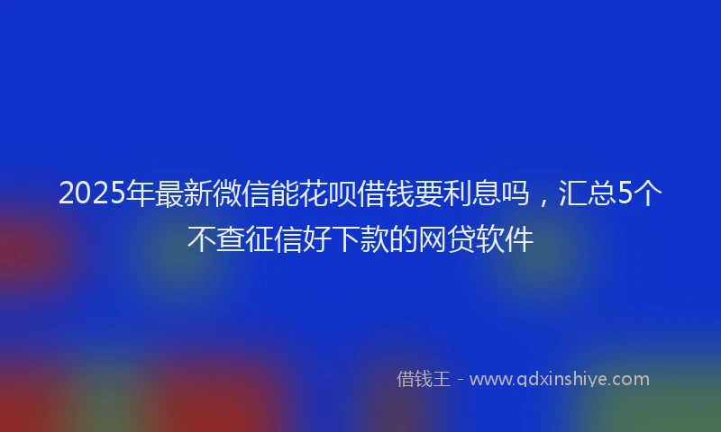 2025年最新微信能花呗借钱要利息吗，汇总5个不查征信好下款的网贷软件