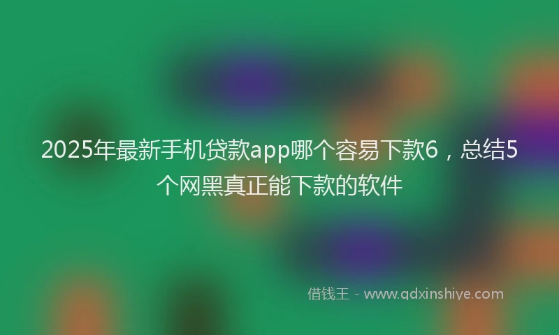 2025年最新手机贷款app哪个容易下款6，总结5个网黑真正能下款的软件