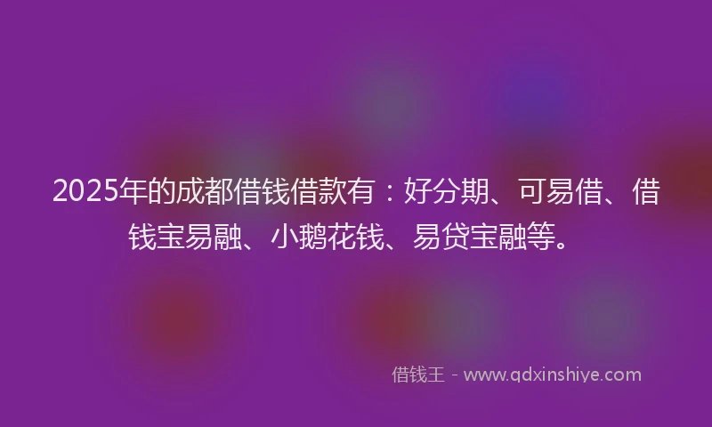 2025年的成都借钱借款有：好分期、可易借、借钱宝易融、小鹅花钱、易贷宝融等。