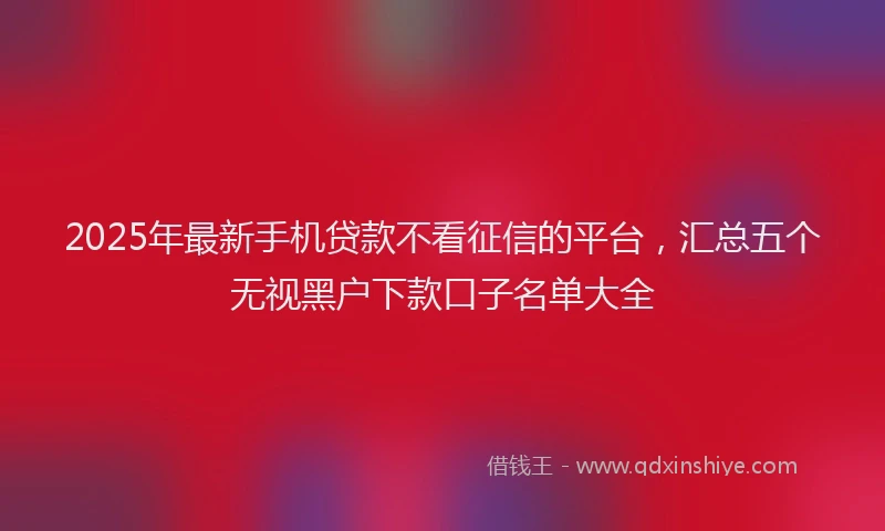 2025年最新手机贷款不看征信的平台，汇总五个无视黑户下款口子名单大全