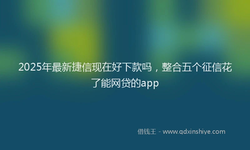 2025年最新捷信现在好下款吗，整合五个征信花了能网贷的app