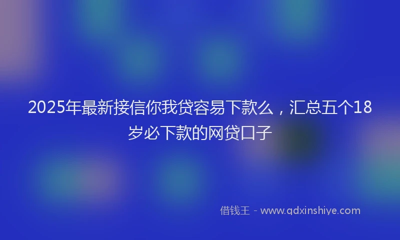 2025年最新接信你我贷容易下款么，汇总五个18岁必下款的网贷口子