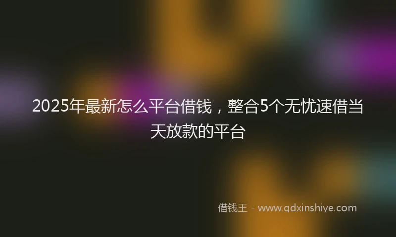 2025年最新怎么平台借钱，整合5个无忧速借当天放款的平台
