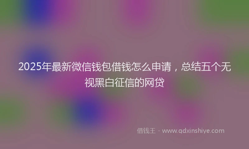 2025年最新微信钱包借钱怎么申请，总结五个无视黑白征信的网贷