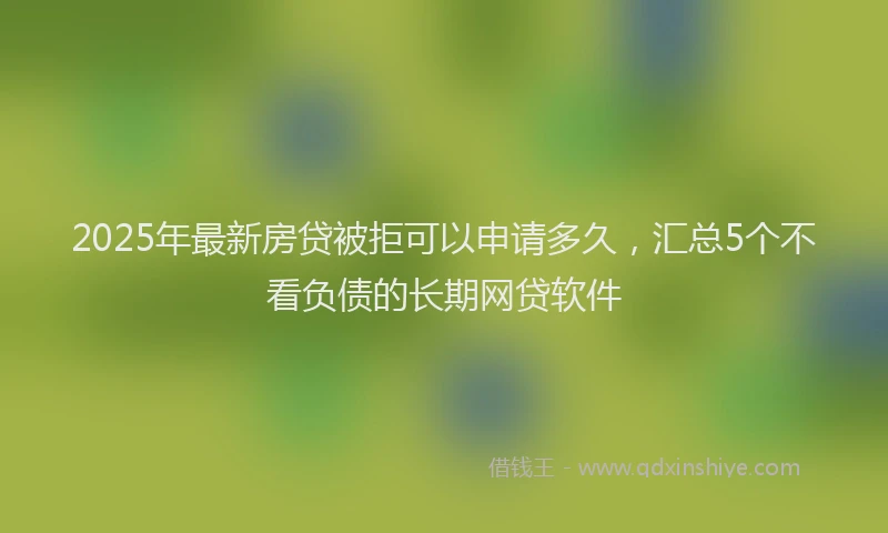 2025年最新房贷被拒可以申请多久，汇总5个不看负债的长期网贷软件