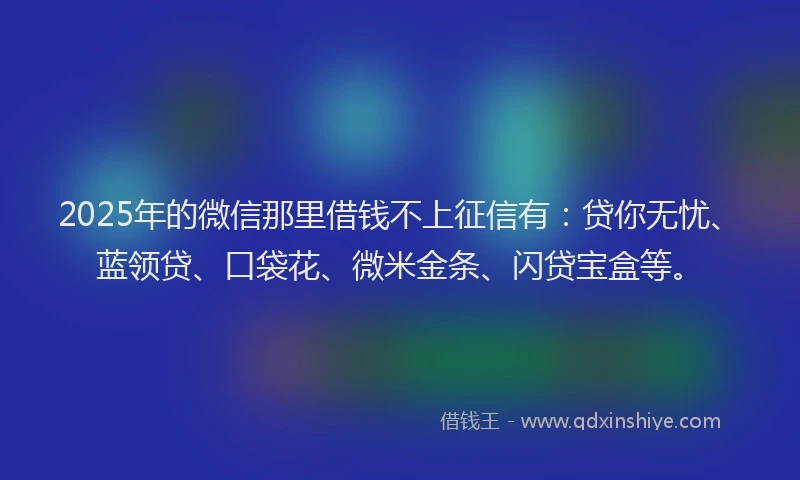 2025年的微信那里借钱不上征信有：贷你无忧、蓝领贷、口袋花、微米金条、闪贷宝盒等。