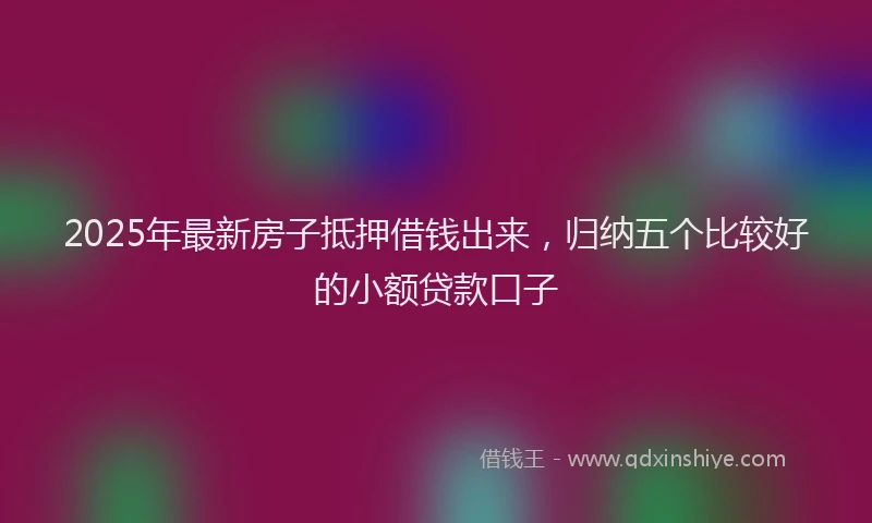 2025年最新房子抵押借钱出来，归纳五个比较好的小额贷款口子