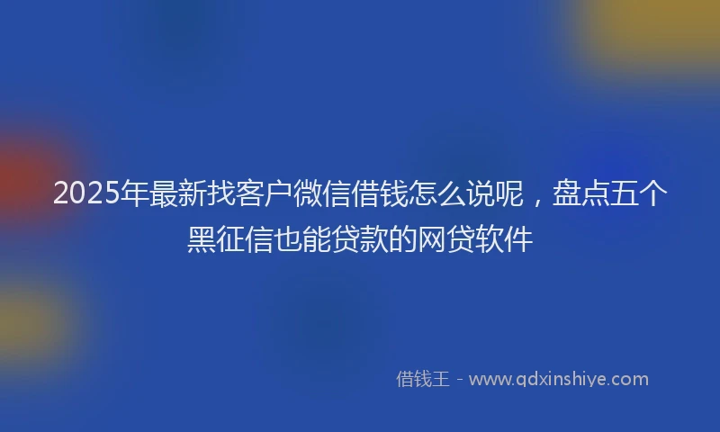 2025年最新找客户微信借钱怎么说呢，盘点五个黑征信也能贷款的网贷软件