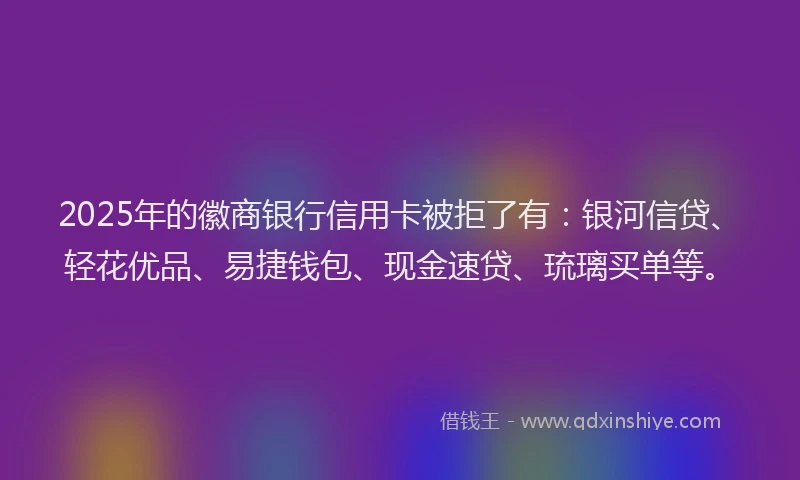 2025年的徽商银行信用卡被拒了有：银河信贷、轻花优品、易捷钱包、现金速贷、琉璃买单等。