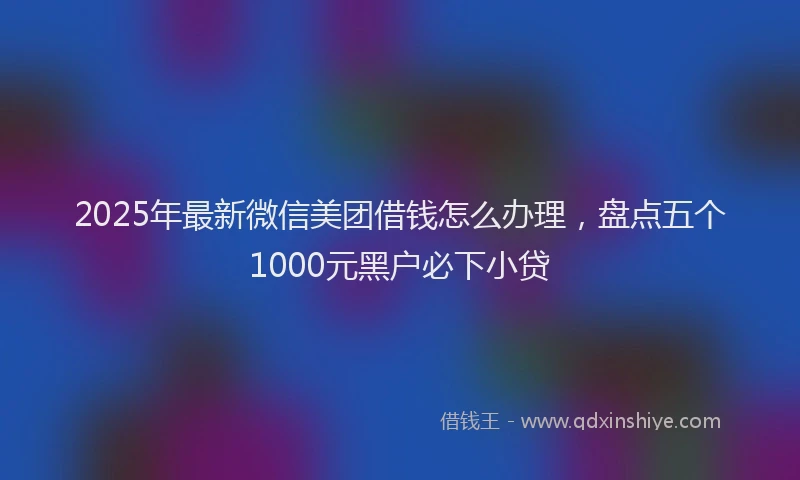 2025年最新微信美团借钱怎么办理，盘点五个1000元黑户必下小贷