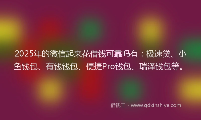 2025年的微信起来花借钱可靠吗有：极速贷、小鱼钱包、有钱钱包、便捷Pro钱包、瑞泽钱包等。
