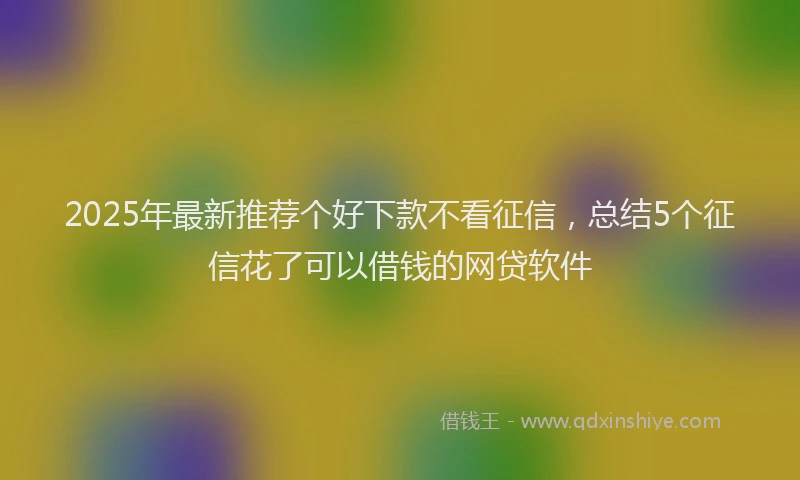 2025年最新推荐个好下款不看征信，总结5个征信花了可以借钱的网贷软件