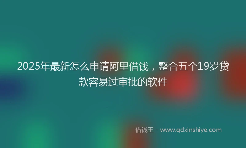 2025年最新怎么申请阿里借钱，整合五个19岁贷款容易过审批的软件